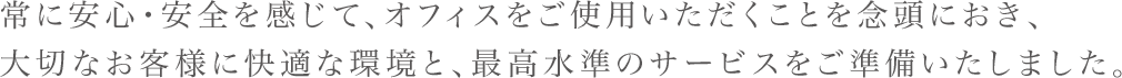 常に安心・安全を感じて、オフィスをご使用いただくことを念頭におき、大切なお客様に快適な環境と、最高水準のサービスをご準備いたしました。